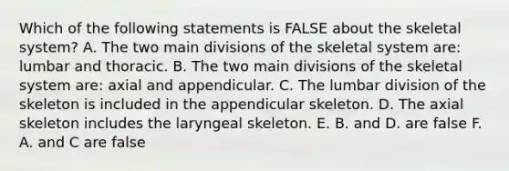 Which of the following statements is FALSE about the skeletal system? A. The two main divisions of the skeletal system are: lumbar and thoracic. B. The two main divisions of the skeletal system are: axial and appendicular. C. The lumbar division of the skeleton is included in the appendicular skeleton. D. The axial skeleton includes the laryngeal skeleton. E. B. and D. are false F. A. and C are false