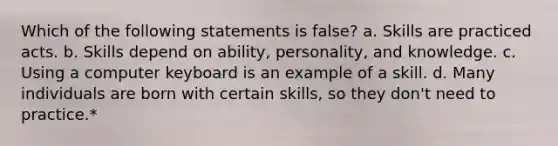 Which of the following statements is false? a. Skills are practiced acts. b. Skills depend on ability, personality, and knowledge. c. Using a computer keyboard is an example of a skill. d. Many individuals are born with certain skills, so they don't need to practice.*