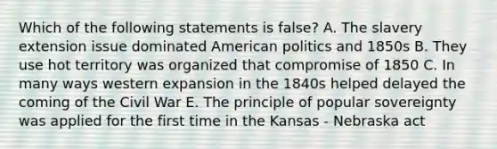 Which of the following statements is false? A. The slavery extension issue dominated American politics and 1850s B. They use hot territory was organized that compromise of 1850 C. In many ways western expansion in the 1840s helped delayed the coming of the Civil War E. The principle of popular sovereignty was applied for the first time in the Kansas - Nebraska act