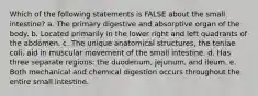 Which of the following statements is FALSE about the small intestine? a. The primary digestive and absorptive organ of the body. b. Located primarily in the lower right and left quadrants of the abdomen. c. The unique anatomical structures, the teniae coli, aid in muscular movement of the small intestine. d. Has three separate regions: the duodenum, jejunum, and ileum. e. Both mechanical and chemical digestion occurs throughout the entire small intestine.