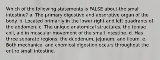 Which of the following statements is FALSE about <a href='https://www.questionai.com/knowledge/kt623fh5xn-the-small-intestine' class='anchor-knowledge'>the small intestine</a>? a. The primary digestive and absorptive organ of the body. b. Located primarily in the lower right and left quadrants of the abdomen. c. The unique anatomical structures, the teniae coli, aid in muscular movement of the small intestine. d. Has three separate regions: the duodenum, jejunum, and ileum. e. Both mechanical and chemical digestion occurs throughout the entire small intestine.