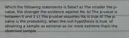 Which the following statements is false? a) The smaller the p-value, the stronger the evidence against Ho. b) The p-value is between 0 and 1 c) The p-value assumes Ha is true d) The p-value is the probability, when the null hypothesis is true, of obtaining a sample as extreme as (or more extreme than) the observed sample