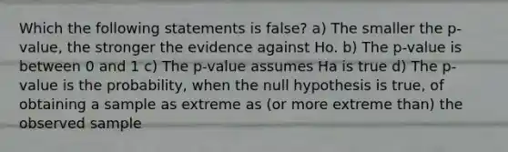 Which the following statements is false? a) The smaller the p-value, the stronger the evidence against Ho. b) The p-value is between 0 and 1 c) The p-value assumes Ha is true d) The p-value is the probability, when the null hypothesis is true, of obtaining a sample as extreme as (or more extreme than) the observed sample