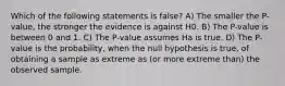 Which of the following statements is false? A) The smaller the P-value, the stronger the evidence is against H0. B) The P-value is between 0 and 1. C) The P-value assumes Ha is true. D) The P-value is the probability, when the null hypothesis is true, of obtaining a sample as extreme as (or more extreme than) the observed sample.