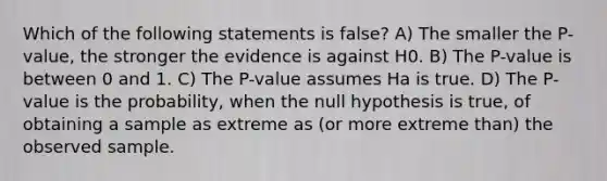 Which of the following statements is false? A) The smaller the P-value, the stronger the evidence is against H0. B) The P-value is between 0 and 1. C) The P-value assumes Ha is true. D) The P-value is the probability, when the null hypothesis is true, of obtaining a sample as extreme as (or more extreme than) the observed sample.