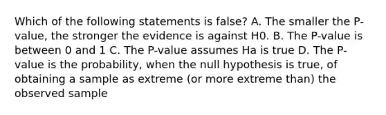 Which of the following statements is false? A. The smaller the P-value, the stronger the evidence is against H0. B. The P-value is between 0 and 1 C. The P-value assumes Ha is true D. The P-value is the probability, when the null hypothesis is true, of obtaining a sample as extreme (or more extreme than) the observed sample