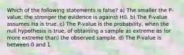 Which of the following statements is false? a) The smaller the P-value, the stronger the evidence is against H0. b) The P-value assumes Ha is true. c) The P-value is the probability, when the null hypothesis is true, of obtaining a sample as extreme as (or more extreme than) the observed sample. d) The P-value is between 0 and 1.