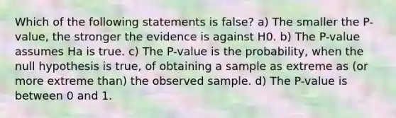 Which of the following statements is false? a) The smaller the P-value, the stronger the evidence is against H0. b) The P-value assumes Ha is true. c) The P-value is the probability, when the null hypothesis is true, of obtaining a sample as extreme as (or more extreme than) the observed sample. d) The P-value is between 0 and 1.