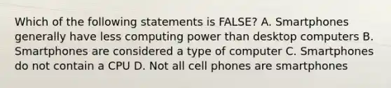 Which of the following statements is FALSE? A. Smartphones generally have less computing power than desktop computers B. Smartphones are considered a type of computer C. Smartphones do not contain a CPU D. Not all cell phones are smartphones