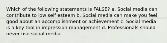 Which of the following statements is FALSE? a. Social media can contribute to low self esteem b. Social media can make you feel good about an accomplishment or achievement c. Social media is a key tool in impression management d. Professionals should never use social media