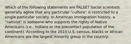 Which of the following statements are FALSE? Social scientists generally agree that any particular "culture" is restricted to a single particular society. In American immigration history, a "nativist" is someone who supports the rights of Native Americans (i.e., Indians or the precontact population of the continent). According to the 2010 U.S. census, blacks or African Americans are the largest minority group in the country.