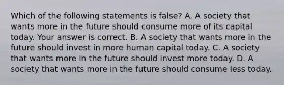 Which of the following statements is ​false? A. A society that wants more in the future should consume more of its capital today. Your answer is correct. B. A society that wants more in the future should invest in more human capital today. C. A society that wants more in the future should invest more today. D. A society that wants more in the future should consume less today.