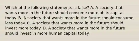 Which of the following statements is ​false? A. A society that wants more in the future should consume more of its capital today. B. A society that wants more in the future should consume less today. C. A society that wants more in the future should invest more today. D. A society that wants more in the future should invest in more human capital today.