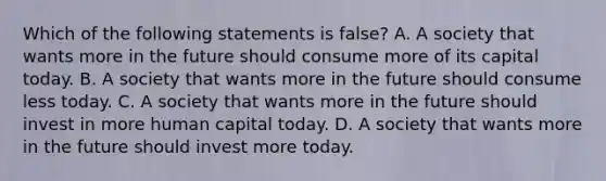 Which of the following statements is ​false? A. A society that wants more in the future should consume more of its capital today. B. A society that wants more in the future should consume less today. C. A society that wants more in the future should invest in more human capital today. D. A society that wants more in the future should invest more today.