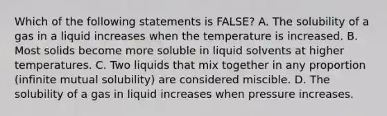 Which of the following statements is FALSE? A. The solubility of a gas in a liquid increases when the temperature is increased. B. Most solids become more soluble in liquid solvents at higher temperatures. C. Two liquids that mix together in any proportion (infinite mutual solubility) are considered miscible. D. The solubility of a gas in liquid increases when pressure increases.