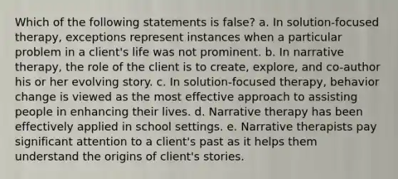 Which of the following statements is false? a. In solution-focused therapy, exceptions represent instances when a particular problem in a client's life was not prominent. b. In narrative therapy, the role of the client is to create, explore, and co-author his or her evolving story. c. In solution-focused therapy, behavior change is viewed as the most effective approach to assisting people in enhancing their lives. d. Narrative therapy has been effectively applied in school settings. e. Narrative therapists pay significant attention to a client's past as it helps them understand the origins of client's stories.