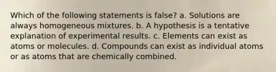 Which of the following statements is false? a. Solutions are always homogeneous mixtures. b. A hypothesis is a tentative explanation of experimental results. c. Elements can exist as atoms or molecules. d. Compounds can exist as individual atoms or as atoms that are chemically combined.