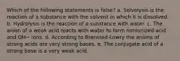 Which of the following statements is false? a. Solvolysis is the reaction of a substance with the solvent in which it is dissolved. b. Hydrolysis is the reaction of a substance with water. c. The anion of a weak acid reacts with water to form nonionized acid and OH− ions. d. According to Brønsted-Lowry the anions of strong acids are very strong bases. e. The conjugate acid of a strong base is a very weak acid.