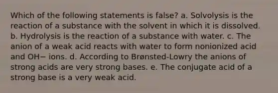 Which of the following statements is false? a. Solvolysis is the reaction of a substance with the solvent in which it is dissolved. b. Hydrolysis is the reaction of a substance with water. c. The anion of a weak acid reacts with water to form nonionized acid and OH− ions. d. According to Brønsted-Lowry the anions of strong acids are very strong bases. e. The conjugate acid of a strong base is a very weak acid.