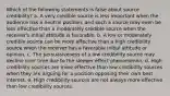 Which of the following statements is false about source credibility? a. A very credible source is less important when the audience has a neutral position, and such a source may even be less effective than a moderately credible source when the receiver's initial attitude is favorable. b. A low or moderately credible source can be more effective than a high credibility source when the receiver has a favorable initial attitude or opinion. c. The persuasiveness of a low credibility source may decline over time due to the sleeper effect phenomenon. d. High credibility sources are more effective than low credibility sources when they are arguing for a position opposing their own best interest. e. High credibility sources are not always more effective than low credibility sources.