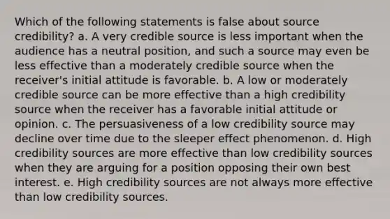 Which of the following statements is false about source credibility? a. A very credible source is less important when the audience has a neutral position, and such a source may even be less effective than a moderately credible source when the receiver's initial attitude is favorable. b. A low or moderately credible source can be more effective than a high credibility source when the receiver has a favorable initial attitude or opinion. c. The persuasiveness of a low credibility source may decline over time due to the sleeper effect phenomenon. d. High credibility sources are more effective than low credibility sources when they are arguing for a position opposing their own best interest. e. High credibility sources are not always more effective than low credibility sources.