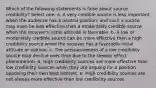 Which of the following statements is false about source credibility? Select one: a. A very credible source is less important when the audience has a neutral position, and such a source may even be less effective than a moderately credible source when the receiver's initial attitude is favorable. b. A low or moderately credible source can be more effective than a high credibility source when the receiver has a favorable initial attitude or opinion. c. The persuasiveness of a low credibility source may decline over time due to the sleeper effect phenomenon. d. High credibility sources are more effective than low credibility sources when they are arguing for a position opposing their own best interest. e. High credibility sources are not always more effective than low credibility sources