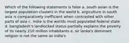 Which of the following statements is false a. south asian is the largest population clusters in the world b. argiculture in south asia is comparatively inefficient when contrasted with other parts of asia c. india is the worlds most populated federal state d. bangladesh's landlocked status partially explains the poverty of its nearly 210 million inhabitants e. sir lanka's dominant religion is not the same as india's