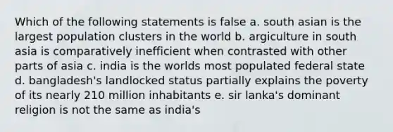 Which of the following statements is false a. south asian is the largest population clusters in the world b. argiculture in south asia is comparatively inefficient when contrasted with other parts of asia c. india is the worlds most populated federal state d. bangladesh's landlocked status partially explains the poverty of its nearly 210 million inhabitants e. sir lanka's dominant religion is not the same as india's