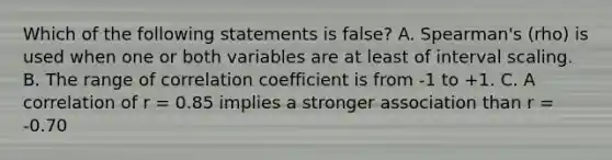 Which of the following statements is false? A. Spearman's (rho) is used when one or both variables are at least of interval scaling. B. The range of correlation coefficient is from -1 to +1. C. A correlation of r = 0.85 implies a stronger association than r = -0.70