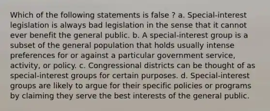 Which of the following statements is false ? a. Special-interest legislation is always bad legislation in the sense that it cannot ever benefit the general public. b. A special-interest group is a subset of the general population that holds usually intense preferences for or against a particular government service, activity, or policy. c. Congressional districts can be thought of as special-interest groups for certain purposes. d. Special-interest groups are likely to argue for their specific policies or programs by claiming they serve the best interests of the general public.