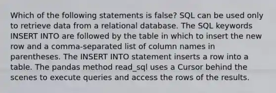 Which of the following statements is false? SQL can be used only to retrieve data from a relational database. The SQL keywords INSERT INTO are followed by the table in which to insert the new row and a comma-separated list of column names in parentheses. The INSERT INTO statement inserts a row into a table. The pandas method read_sql uses a Cursor behind the scenes to execute queries and access the rows of the results.