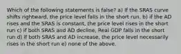 Which of the following statements is false? a) If the SRAS curve shifts rightward, the price level falls in the short run. b) if the AD rises and the SRAS is constant, the price level rises in the short run c) if both SRAS and AD decline, Real GDP falls in the short run d) if both SRAS and AD increase, the price level necessarily rises in the short run e) none of the above.