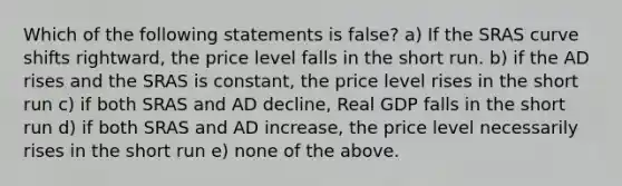 Which of the following statements is false? a) If the SRAS curve shifts rightward, the price level falls in the short run. b) if the AD rises and the SRAS is constant, the price level rises in the short run c) if both SRAS and AD decline, Real GDP falls in the short run d) if both SRAS and AD increase, the price level necessarily rises in the short run e) none of the above.