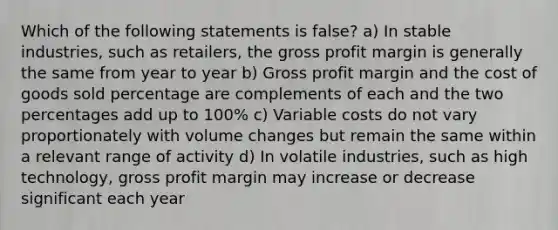 Which of the following statements is false? a) In stable industries, such as retailers, the gross profit margin is generally the same from year to year b) Gross profit margin and the cost of goods sold percentage are complements of each and the two percentages add up to 100% c) Variable costs do not vary proportionately with volume changes but remain the same within a relevant range of activity d) In volatile industries, such as high technology, gross profit margin may increase or decrease significant each year