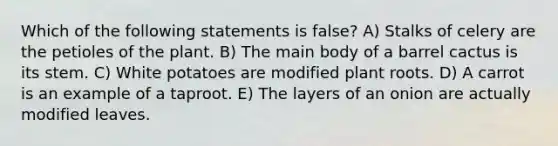 Which of the following statements is false? A) Stalks of celery are the petioles of the plant. B) The main body of a barrel cactus is its stem. C) White potatoes are modified plant roots. D) A carrot is an example of a taproot. E) The layers of an onion are actually modified leaves.