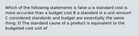 Which of the following statements is false a is standard cost is more accurate than a budget cost B a standard is a unit amount C considered standards and budget are essentially the same thing. D The standard cause of a product is equivalent to the budgeted cost unit of