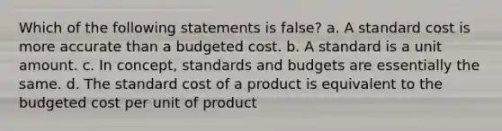 Which of the following statements is false? a. A standard cost is more accurate than a budgeted cost. b. A standard is a unit amount. c. In concept, standards and budgets are essentially the same. d. The standard cost of a product is equivalent to the budgeted cost per unit of product