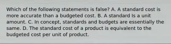 Which of the following statements is false? A. A standard cost is more accurate than a budgeted cost. B. A standard Is a unit amount. C. In concept, standards and budgets are essentially the same. D. The standard cost of a product is equivalent to the budgeted cost per unit of product.