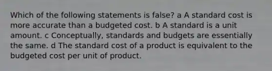 Which of the following statements is false? a A standard cost is more accurate than a budgeted cost. b A standard is a unit amount. c Conceptually, standards and budgets are essentially the same. d The standard cost of a product is equivalent to the budgeted cost per unit of product.