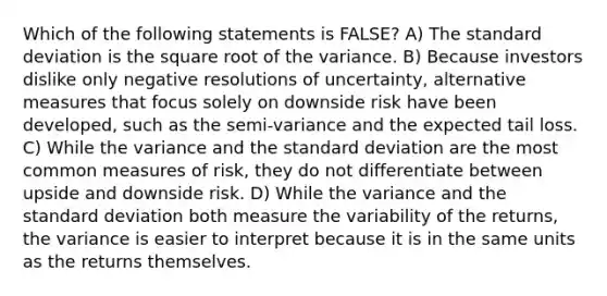 Which of the following statements is FALSE? A) The standard deviation is the square root of the variance. B) Because investors dislike only negative resolutions of uncertainty, alternative measures that focus solely on downside risk have been developed, such as the semi-variance and the expected tail loss. C) While the variance and the standard deviation are the most common measures of risk, they do not differentiate between upside and downside risk. D) While the variance and the standard deviation both measure the variability of the returns, the variance is easier to interpret because it is in the same units as the returns themselves.