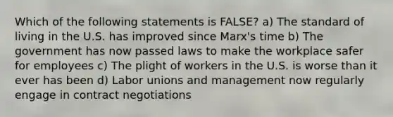 Which of the following statements is FALSE? a) The standard of living in the U.S. has improved since Marx's time b) The government has now passed laws to make the workplace safer for employees c) The plight of workers in the U.S. is worse than it ever has been d) Labor unions and management now regularly engage in contract negotiations