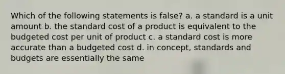 Which of the following statements is false? a. a standard is a unit amount b. the standard cost of a product is equivalent to the budgeted cost per unit of product c. a standard cost is more accurate than a budgeted cost d. in concept, standards and budgets are essentially the same