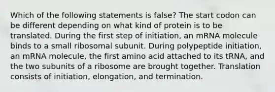 Which of the following statements is false? The start codon can be different depending on what kind of protein is to be translated. During the first step of initiation, an mRNA molecule binds to a small ribosomal subunit. During polypeptide initiation, an mRNA molecule, the first amino acid attached to its tRNA, and the two subunits of a ribosome are brought together. Translation consists of initiation, elongation, and termination.