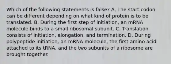 Which of the following statements is false? A. The start codon can be different depending on what kind of protein is to be translated. B. During the first step of initiation, an mRNA molecule binds to a small ribosomal subunit. C. Translation consists of initiation, elongation, and termination. D. During polypeptide initiation, an mRNA molecule, the first amino acid attached to its tRNA, and the two subunits of a ribosome are brought together.