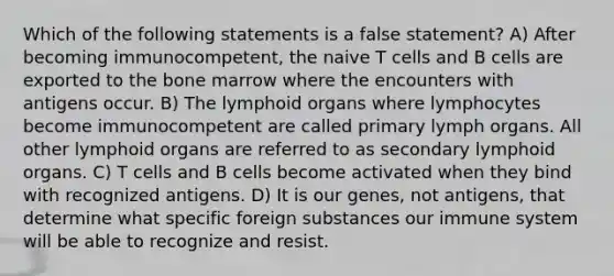 Which of the following statements is a false statement? A) After becoming immunocompetent, the naive T cells and B cells are exported to the bone marrow where the encounters with antigens occur. B) The lymphoid organs where lymphocytes become immunocompetent are called primary lymph organs. All other lymphoid organs are referred to as secondary lymphoid organs. C) T cells and B cells become activated when they bind with recognized antigens. D) It is our genes, not antigens, that determine what specific foreign substances our immune system will be able to recognize and resist.