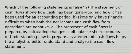 Which of the following statements is false? a) The statement of cash flows shows how cash has been generated and how it has been used for an accounting period. b) Firms only have financial difficulties when both the net income and cash flow from operations are negative. c) The statement of cash flows is prepared by calculating changes in all balance sheet accounts. d) Understanding how to prepare a statement of cash flows helps the analyst to better understand and analyze the cash flow statement.