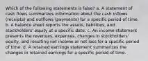 Which of the following statements is false? a. A statement of cash flows summarizes information about the cash inflows (receipts) and outflows (payments) for a specific period of time. b. A balance sheet reports the assets, liabilities, and stockholders' equity at a specific date. c. An income statement presents the revenues, expenses, changes in stockholders' equity, and resulting net income or net loss for a specific period of time. d. A retained earnings statement summarizes the changes in retained earnings for a specific period of time.