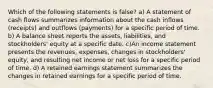 Which of the following statements is false? a) A statement of cash flows summarizes information about the cash inflows (receipts) and outflows (payments) for a specific period of time. b) A balance sheet reports the assets, liabilities, and stockholders' equity at a specific date. c)An income statement presents the revenues, expenses, changes in stockholders' equity, and resulting net income or net loss for a specific period of time. d) A retained earnings statement summarizes the changes in retained earnings for a specific period of time.