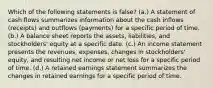 Which of the following statements is false? (a.) A statement of cash flows summarizes information about the cash inflows (receipts) and outflows (payments) for a specific period of time. (b.) A balance sheet reports the assets, liabilities, and stockholders' equity at a specific date. (c.) An income statement presents the revenues, expenses, changes in stockholders' equity, and resulting net income or net loss for a specific period of time. (d.) A retained earnings statement summarizes the changes in retained earnings for a specific period of time.