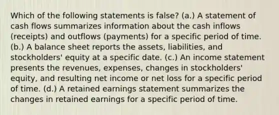 Which of the following statements is false? (a.) A statement of cash flows summarizes information about the cash inflows (receipts) and outflows (payments) for a specific period of time. (b.) A balance sheet reports the assets, liabilities, and stockholders' equity at a specific date. (c.) An income statement presents the revenues, expenses, changes in stockholders' equity, and resulting net income or net loss for a specific period of time. (d.) A retained earnings statement summarizes the changes in retained earnings for a specific period of time.